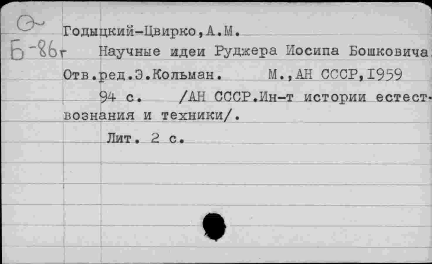 ﻿Годыцкий-Цвирко,А.М, г Научные идеи Руджера Иосипа Бошковича Отв.ред.Э.Кольман.	И., АН СССР,1959
94 с. /АН СССР.Ин-т истории естесТ' вознания и техники/.
□__ Лит. 2 с.____ :